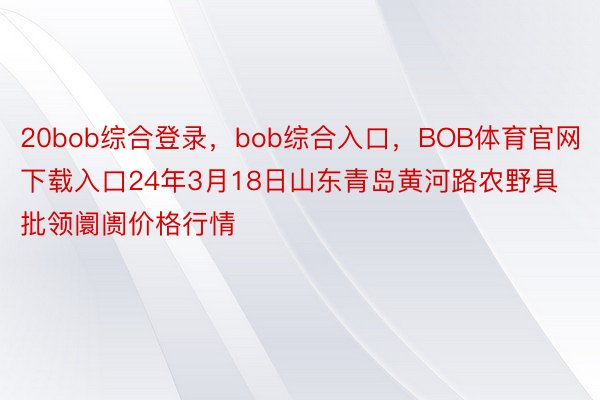 20bob综合登录，bob综合入口，BOB体育官网下载入口24年3月18日山东青岛黄河路农野具批领阛阓价格行情