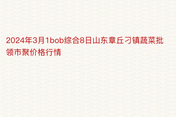 2024年3月1bob综合8日山东章丘刁镇蔬菜批领市聚价格行情