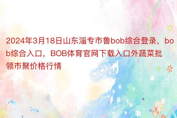 2024年3月18日山东淄专市鲁bob综合登录，bob综合入口，BOB体育官网下载入口外蔬菜批领市聚价格行情