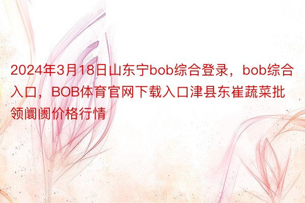 2024年3月18日山东宁bob综合登录，bob综合入口，BOB体育官网下载入口津县东崔蔬菜批领阛阓价格行情