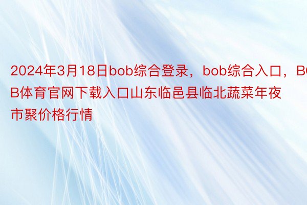 2024年3月18日bob综合登录，bob综合入口，BOB体育官网下载入口山东临邑县临北蔬菜年夜市聚价格行情