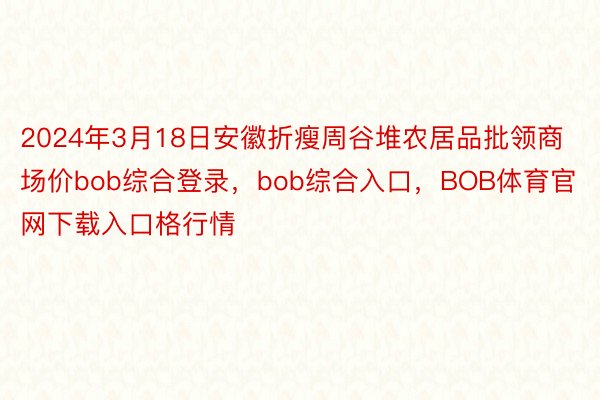 2024年3月18日安徽折瘦周谷堆农居品批领商场价bob综合登录，bob综合入口，BOB体育官网下载入口格行情