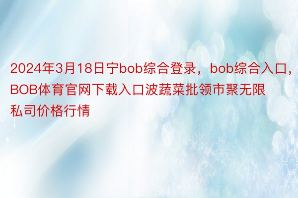 2024年3月18日宁bob综合登录，bob综合入口，BOB体育官网下载入口波蔬菜批领市聚无限私司价格行情