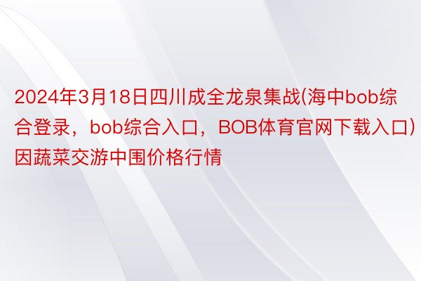 2024年3月18日四川成全龙泉集战(海中bob综合登录，bob综合入口，BOB体育官网下载入口)因蔬菜交游中围价格行情