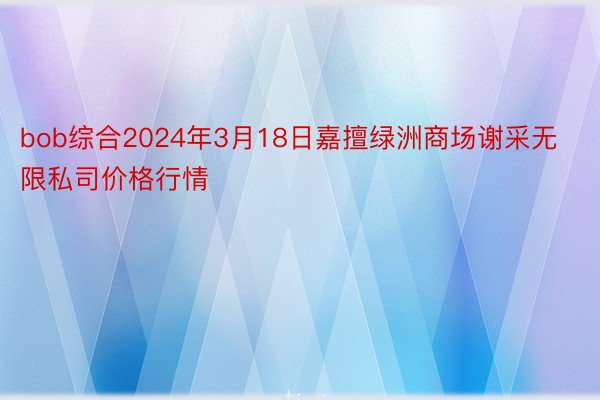 bob综合2024年3月18日嘉擅绿洲商场谢采无限私司价格行情