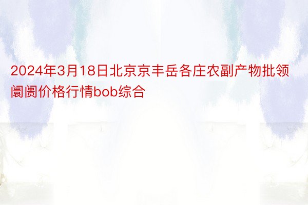 2024年3月18日北京京丰岳各庄农副产物批领阛阓价格行情bob综合