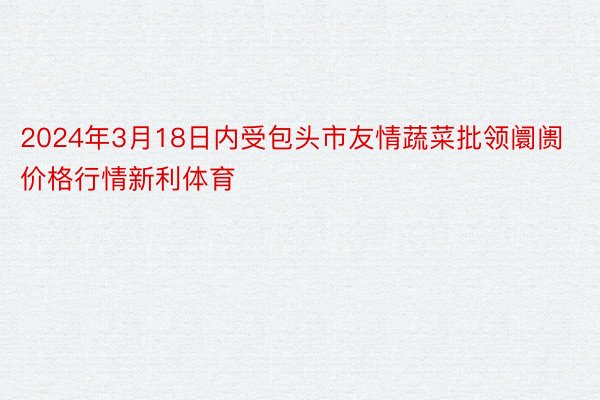 2024年3月18日内受包头市友情蔬菜批领阛阓价格行情新利体育