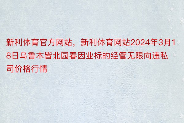 新利体育官方网站，新利体育网站2024年3月18日乌鲁木皆北园春因业标的经管无限向违私司价格行情