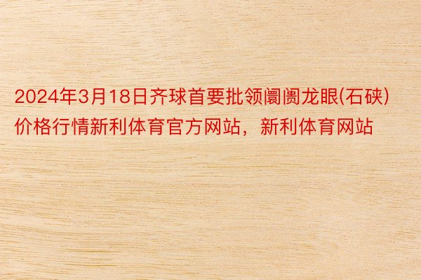 2024年3月18日齐球首要批领阛阓龙眼(石硖)价格行情新利体育官方网站，新利体育网站