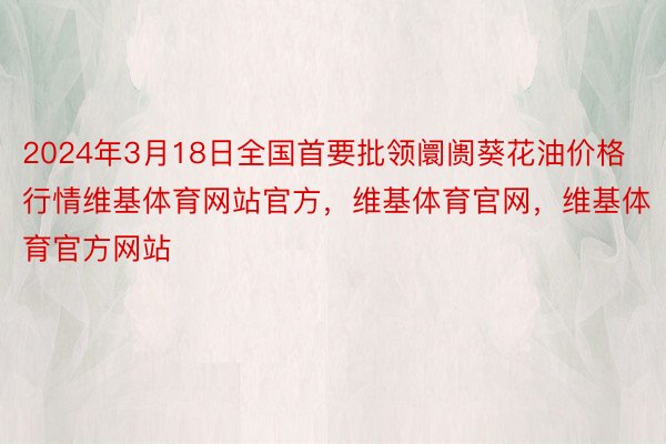 2024年3月18日全国首要批领阛阓葵花油价格行情维基体育网站官方，维基体育官网，维基体育官方网站