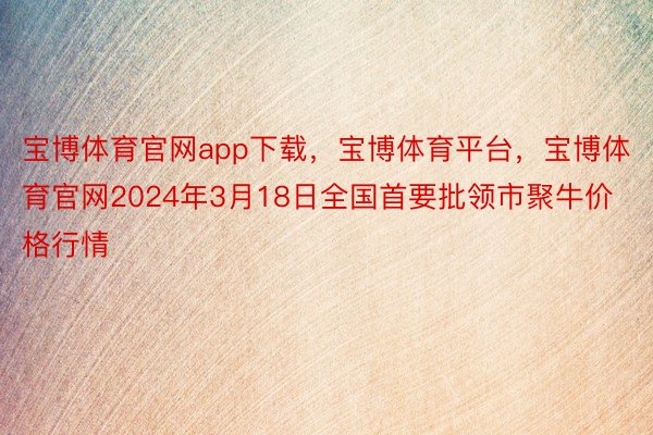 宝博体育官网app下载，宝博体育平台，宝博体育官网2024年3月18日全国首要批领市聚牛价格行情