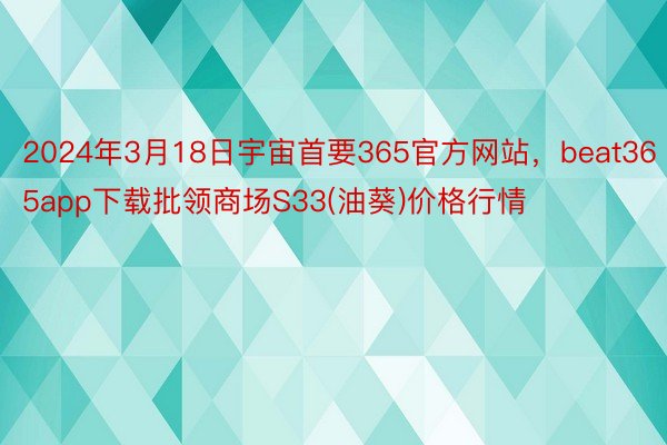 2024年3月18日宇宙首要365官方网站，beat365app下载批领商场S33(油葵)价格行情