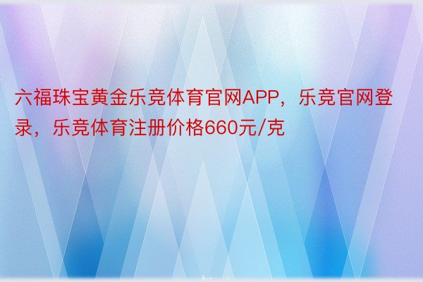 六福珠宝黄金乐竞体育官网APP，乐竞官网登录，乐竞体育注册价格660元/克