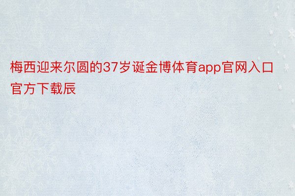 梅西迎来尔圆的37岁诞金博体育app官网入口官方下载辰