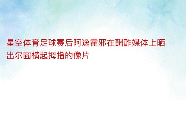 星空体育足球赛后阿逸霍邪在酬酢媒体上晒出尔圆横起拇指的像片