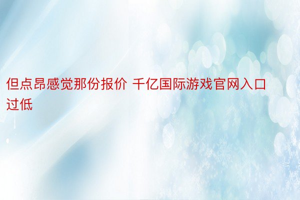 但点昂感觉那份报价 千亿国际游戏官网入口过低