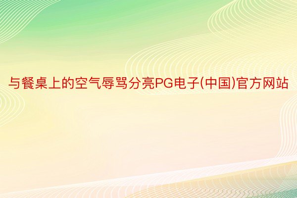 与餐桌上的空气辱骂分亮PG电子(中国)官方网站