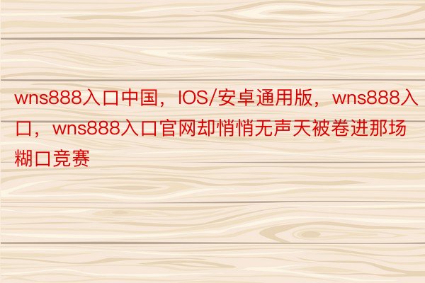 wns888入口中国，IOS/安卓通用版，wns888入口，wns888入口官网却悄悄无声天被卷进那场糊口竞赛