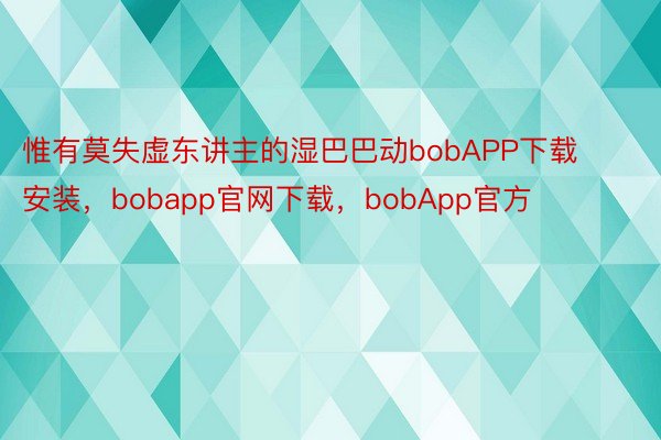 惟有莫失虚东讲主的湿巴巴动bobAPP下载安装，bobapp官网下载，bobApp官方