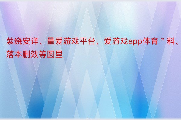 萦绕安详、量爱游戏平台，爱游戏app体育＂料、落本删效等圆里