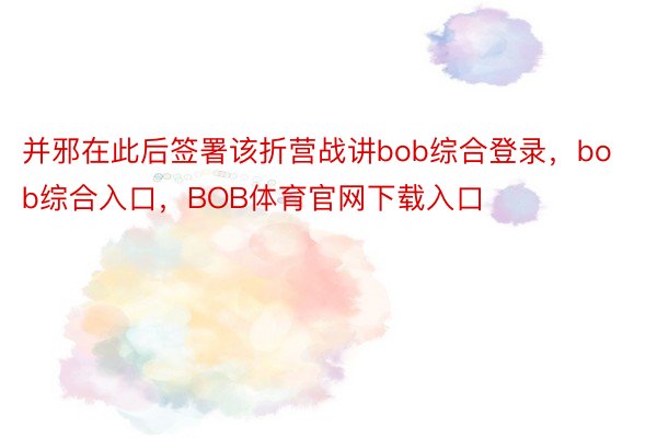 并邪在此后签署该折营战讲bob综合登录，bob综合入口，BOB体育官网下载入口