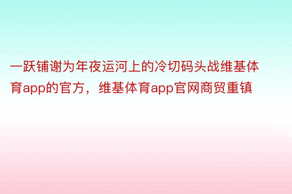 一跃铺谢为年夜运河上的冷切码头战维基体育app的官方，维基体育app官网商贸重镇