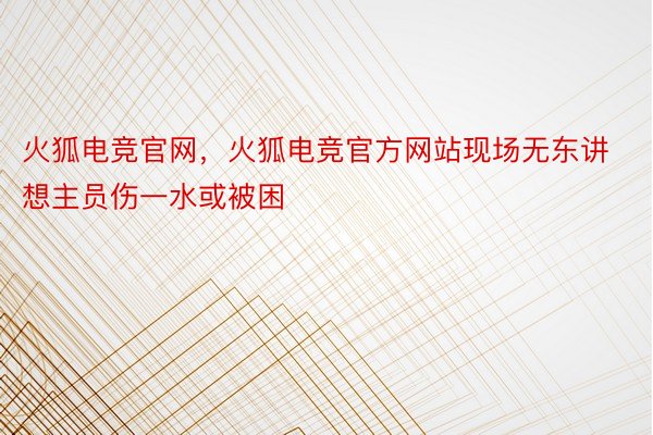 火狐电竞官网，火狐电竞官方网站现场无东讲想主员伤一水或被困