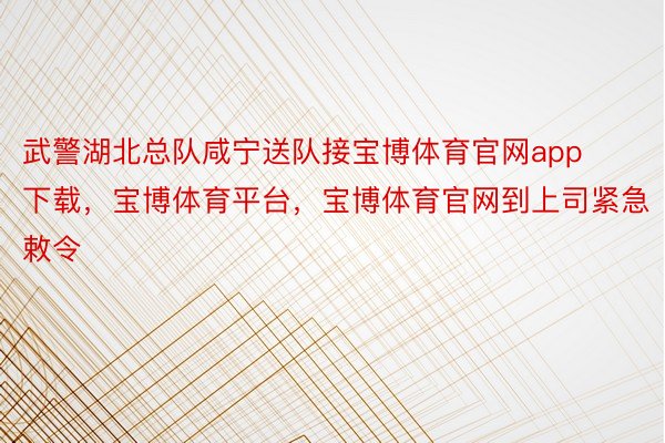 武警湖北总队咸宁送队接宝博体育官网app下载，宝博体育平台，宝博体育官网到上司紧急敕令