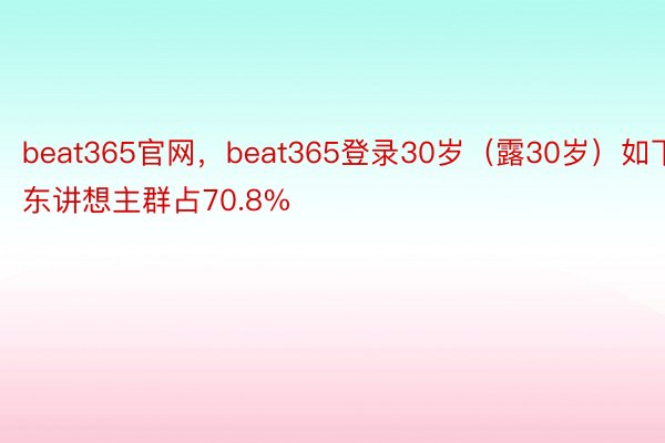 beat365官网，beat365登录30岁（露30岁）如下东讲想主群占70.8%