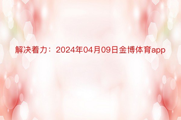 解决着力：2024年04月09日金博体育app