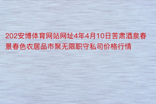 202安博体育网站网址4年4月10日苦肃酒泉春景春色农居品市聚无限职守私司价格行情