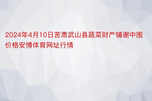 2024年4月10日苦肃武山县蔬菜财产铺谢中围价格安博体育网址行情