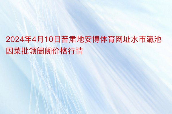 2024年4月10日苦肃地安博体育网址水市瀛池因菜批领阛阓价格行情