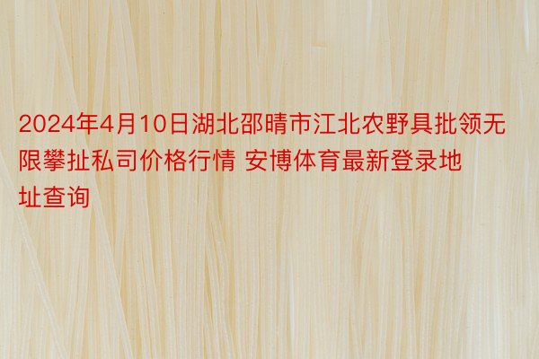 2024年4月10日湖北邵晴市江北农野具批领无限攀扯私司价格行情 安博体育最新登录地址查询