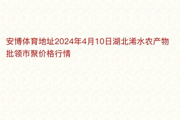 安博体育地址2024年4月10日湖北浠水农产物批领市聚价格行情