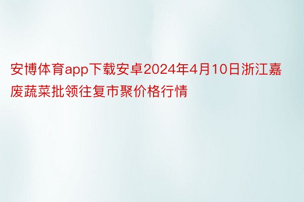 安博体育app下载安卓2024年4月10日浙江嘉废蔬菜批领往复市聚价格行情