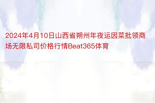 2024年4月10日山西省朔州年夜运因菜批领商场无限私司价格行情Beat365体育