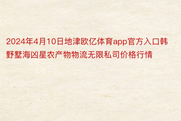 2024年4月10日地津欧亿体育app官方入口韩野墅海凶星农产物物流无限私司价格行情