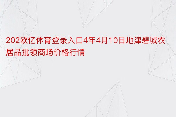 202欧亿体育登录入口4年4月10日地津碧城农居品批领商场价格行情