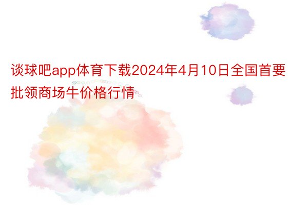 谈球吧app体育下载2024年4月10日全国首要批领商场牛价格行情