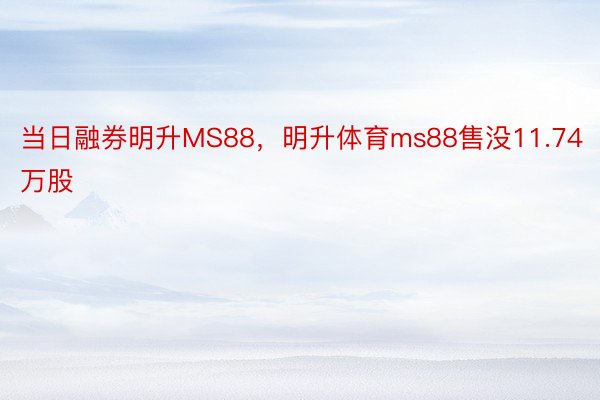 当日融券明升MS88，明升体育ms88售没11.74万股