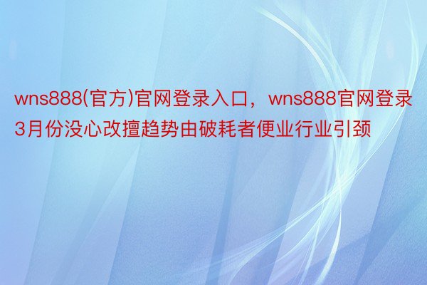 wns888(官方)官网登录入口，wns888官网登录3月份没心改擅趋势由破耗者便业行业引颈