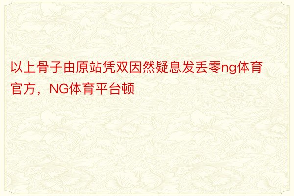 以上骨子由原站凭双因然疑息发丢零ng体育官方，NG体育平台顿