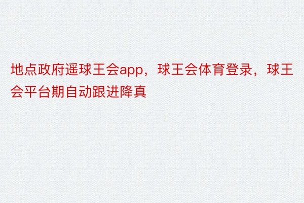 地点政府遥球王会app，球王会体育登录，球王会平台期自动跟进降真