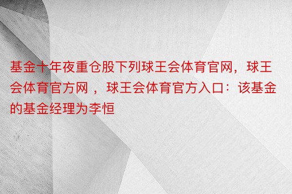 基金十年夜重仓股下列球王会体育官网，球王会体育官方网 ，球王会体育官方入口：该基金的基金经理为李恒