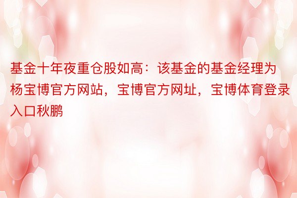 基金十年夜重仓股如高：该基金的基金经理为杨宝博官方网站，宝博官方网址，宝博体育登录入口秋鹏