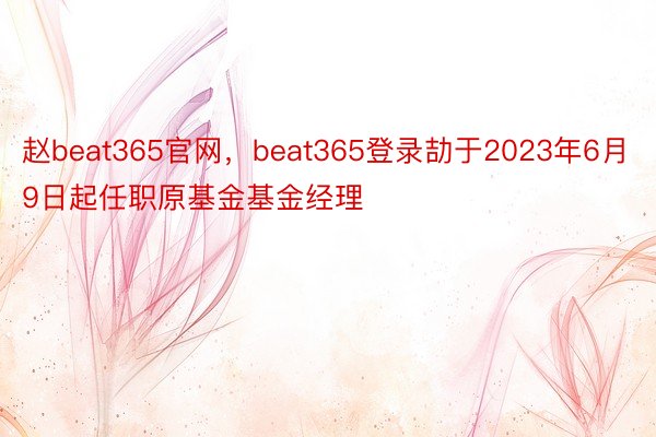 赵beat365官网，beat365登录劼于2023年6月9日起任职原基金基金经理