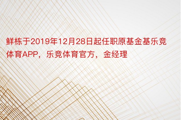 鲜栋于2019年12月28日起任职原基金基乐竞体育APP，乐竞体育官方，金经理