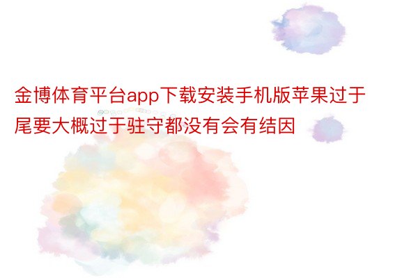 金博体育平台app下载安装手机版苹果过于尾要大概过于驻守都没有会有结因