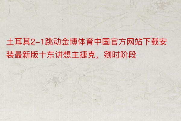 土耳其2-1跳动金博体育中国官方网站下载安装最新版十东讲想主捷克，剜时阶段